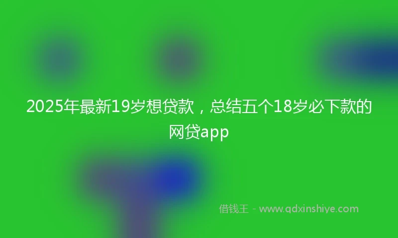 2025年最新19岁想贷款，总结五个18岁必下款的网贷app