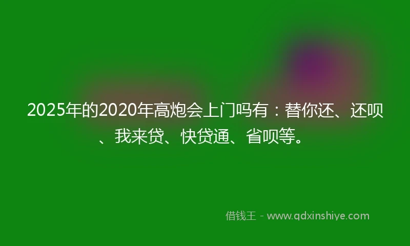 2025年的2020年高炮会上门吗有：替你还、还呗、我来贷、快贷通、省呗等。
