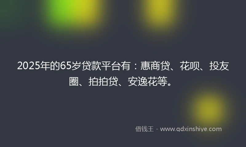 2025年的65岁贷款平台有：惠商贷、花呗、投友圈、拍拍贷、安逸花等。