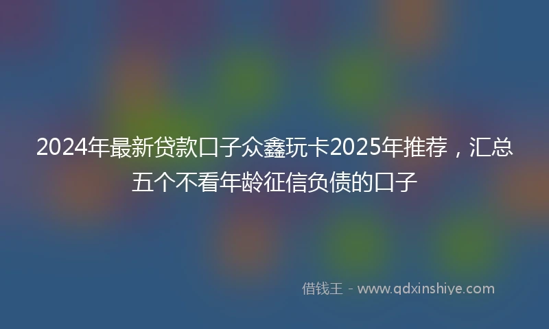 2024年最新贷款口子众鑫玩卡2025年推荐，汇总五个不看年龄征信负债的口子