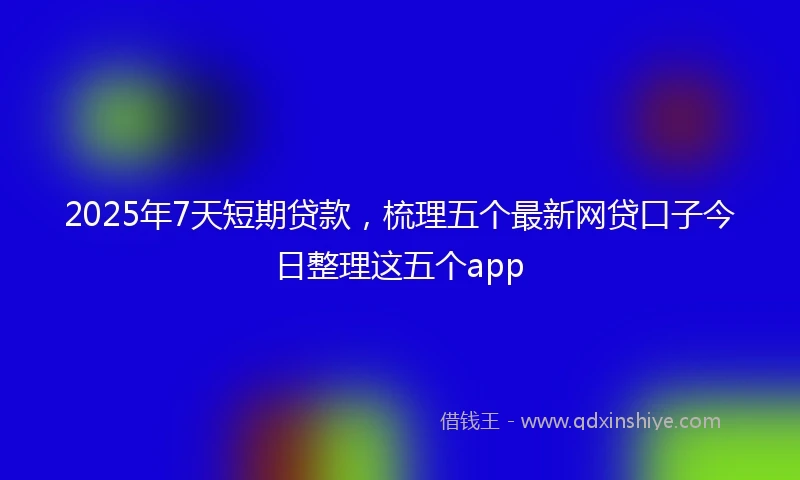 2025年7天短期贷款，梳理五个最新网贷口子今日整理这五个app