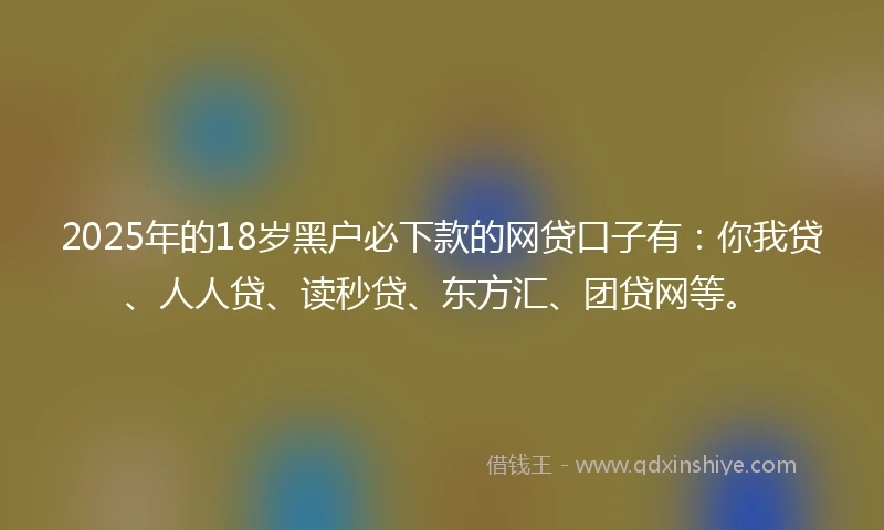 2025年的18岁黑户必下款的网贷口子有：你我贷、人人贷、读秒贷、东方汇、团贷网等。