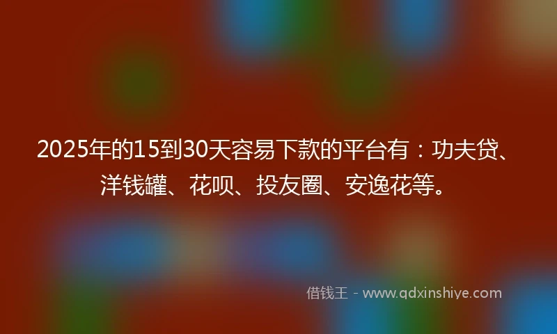 2025年的15到30天容易下款的平台有：功夫贷、洋钱罐、花呗、投友圈、安逸花等。