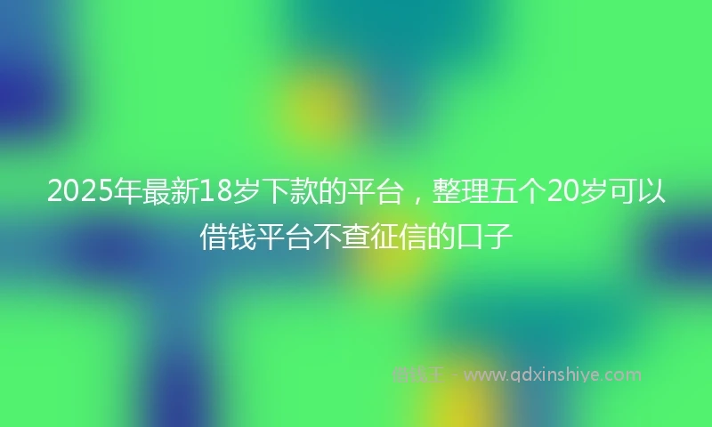 2025年最新18岁下款的平台，整理五个20岁可以借钱平台不查征信的口子