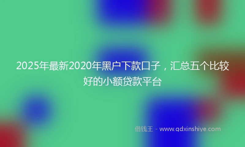 2025年最新2020年黑户下款口子，汇总五个比较好的小额贷款平台