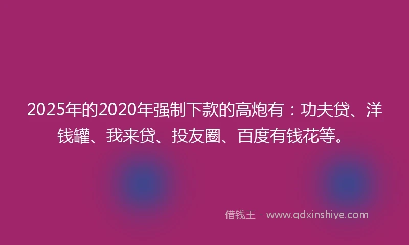 2025年的2020年强制下款的高炮有：功夫贷、洋钱罐、我来贷、投友圈、百度有钱花等。