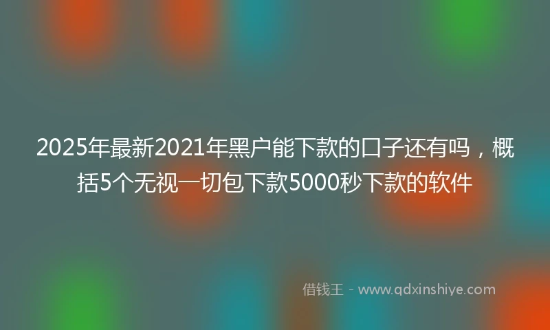 2025年最新2021年黑户能下款的口子还有吗，概括5个无视一切包下款5000秒下款的软件
