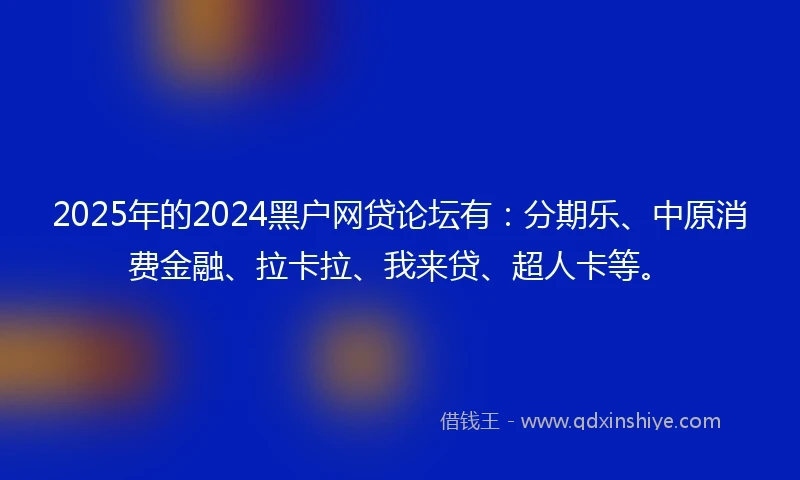 2025年的2024黑户网贷论坛有：分期乐、中原消费金融、拉卡拉、我来贷、超人卡等。