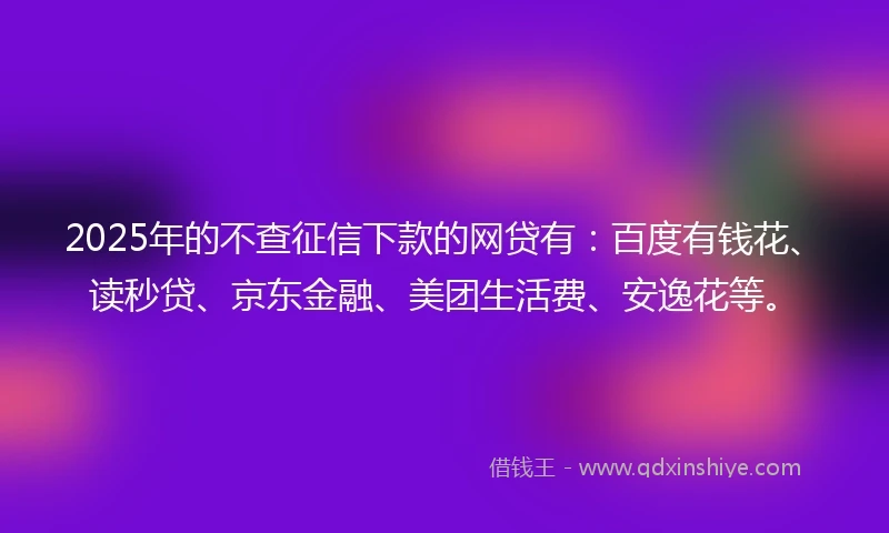2025年的不查征信下款的网贷有：百度有钱花、读秒贷、京东金融、美团生活费、安逸花等。