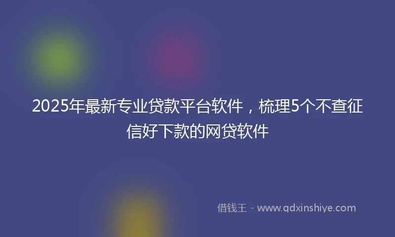 2025年最新专业贷款平台软件，梳理5个不查征信好下款的网贷软件