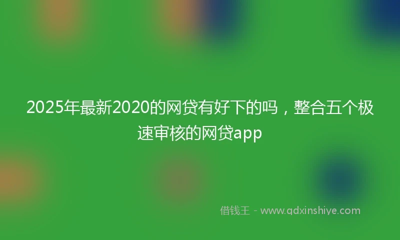 2025年最新2020的网贷有好下的吗，整合五个极速审核的网贷app