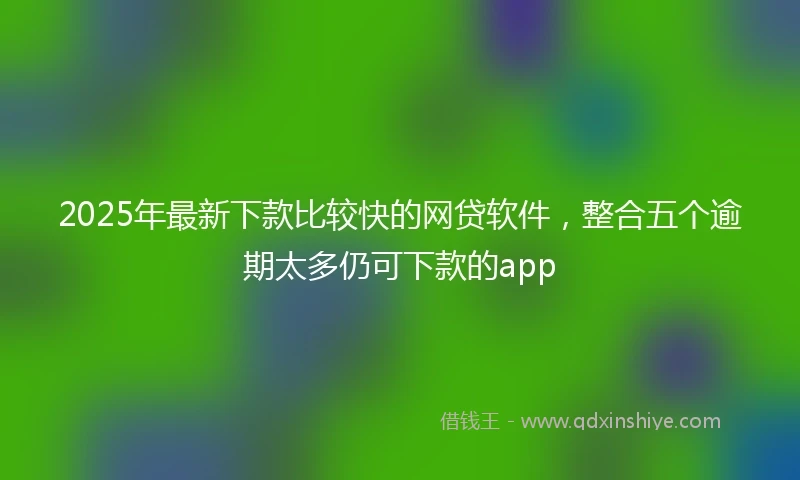 2025年最新下款比较快的网贷软件，整合五个逾期太多仍可下款的app