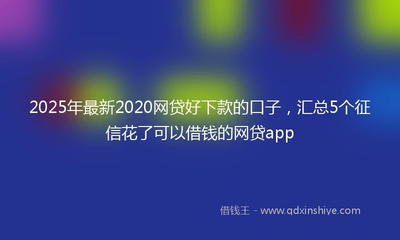 2025年最新2020网贷好下款的口子，汇总5个征信花了可以借钱的网贷app