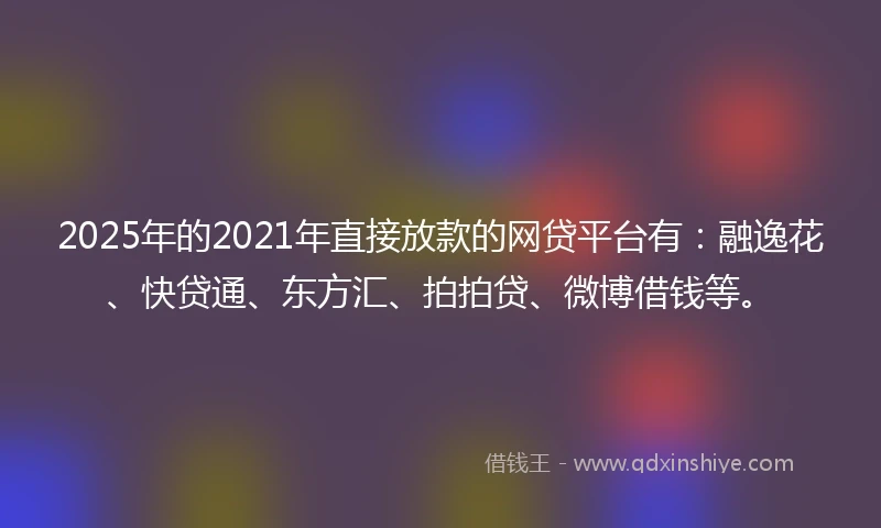 2025年的2021年直接放款的网贷平台有：融逸花、快贷通、东方汇、拍拍贷、微博借钱等。