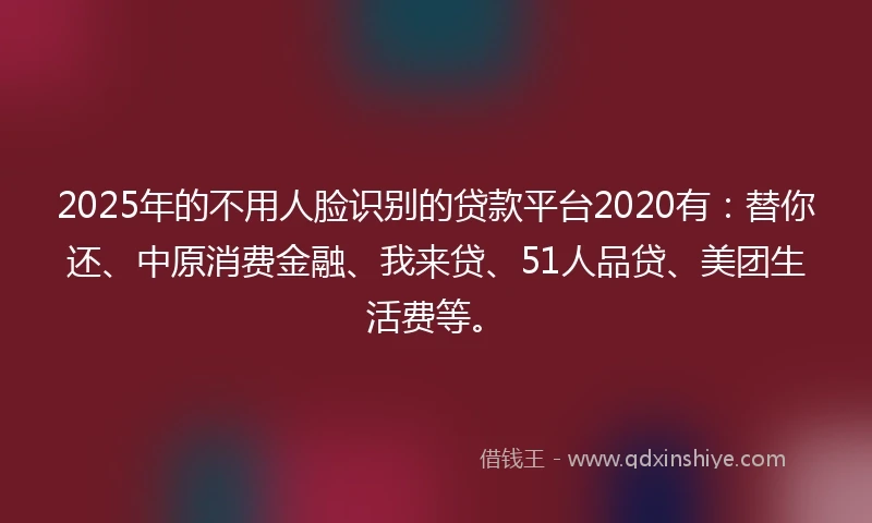 2025年的不用人脸识别的贷款平台2020有：替你还、中原消费金融、我来贷、51人品贷、美团生活费等。