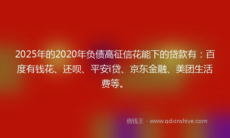2025年的2020年负债高征信花能下的贷款有：百度有钱花、还呗、平安i贷、京东金融、美团生活费等。