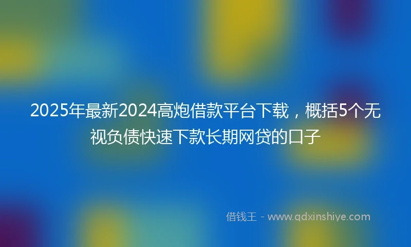2025年最新2024高炮借款平台下载，概括5个无视负债快速下款长期网贷的口子