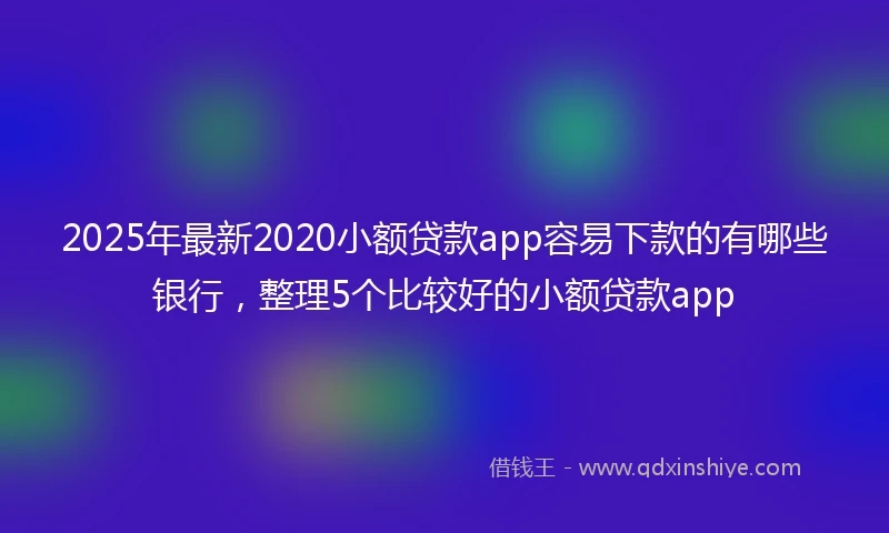 2025年最新2020小额贷款app容易下款的有哪些银行，整理5个比较好的小额贷款app