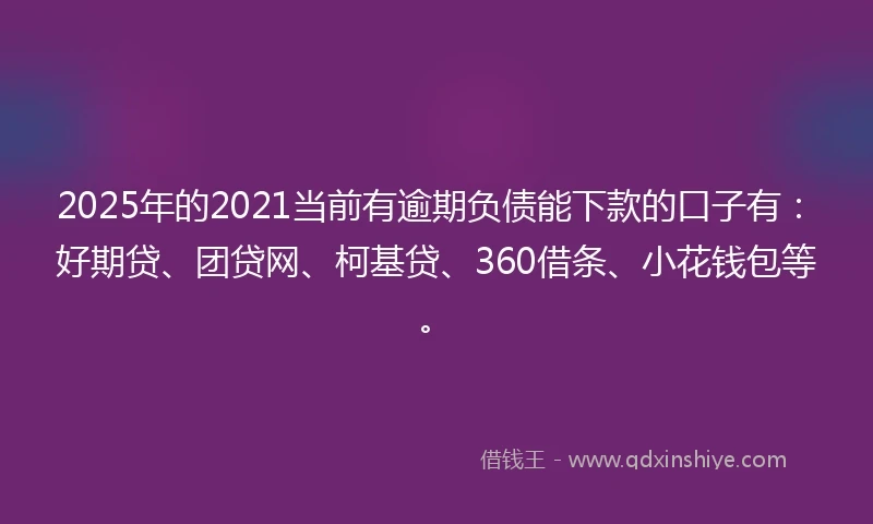 2025年的2021当前有逾期负债能下款的口子有：好期贷、团贷网、柯基贷、360借条、小花钱包等。