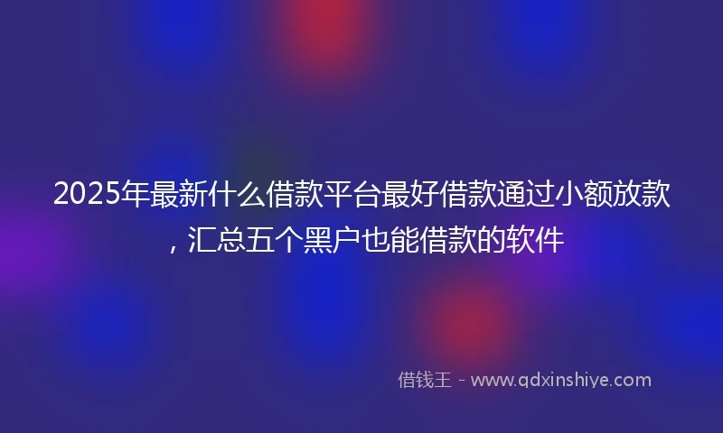 2025年最新什么借款平台最好借款通过小额放款，汇总五个黑户也能借款的软件