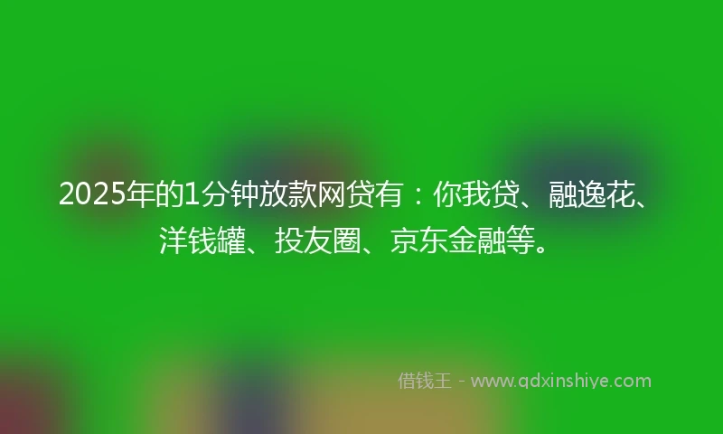 2025年的1分钟放款网贷有：你我贷、融逸花、洋钱罐、投友圈、京东金融等。