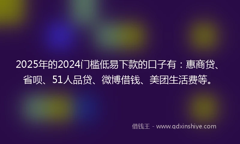 2025年的2024门槛低易下款的口子有：惠商贷、省呗、51人品贷、微博借钱、美团生活费等。