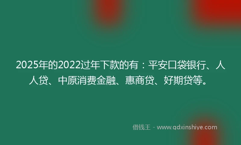 2025年的2022过年下款的有：平安口袋银行、人人贷、中原消费金融、惠商贷、好期贷等。
