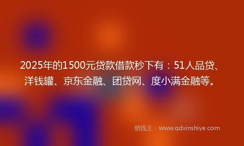 2025年的1500元贷款借款秒下有：51人品贷、洋钱罐、京东金融、团贷网、度小满金融等。