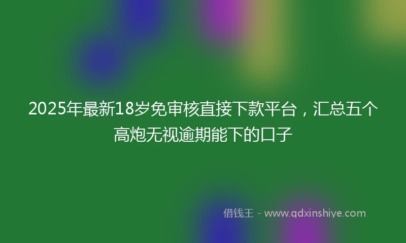 2025年最新18岁免审核直接下款平台，汇总五个高炮无视逾期能下的口子