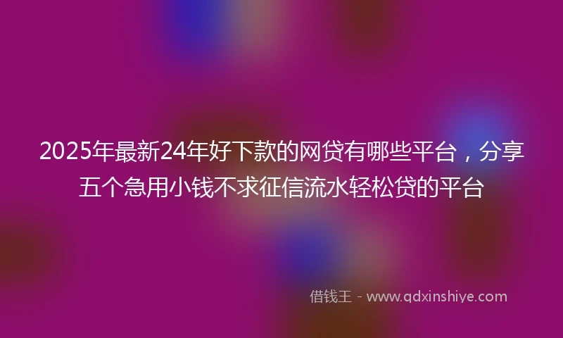 2025年最新24年好下款的网贷有哪些平台，分享五个急用小钱不求征信流水轻松贷的平台