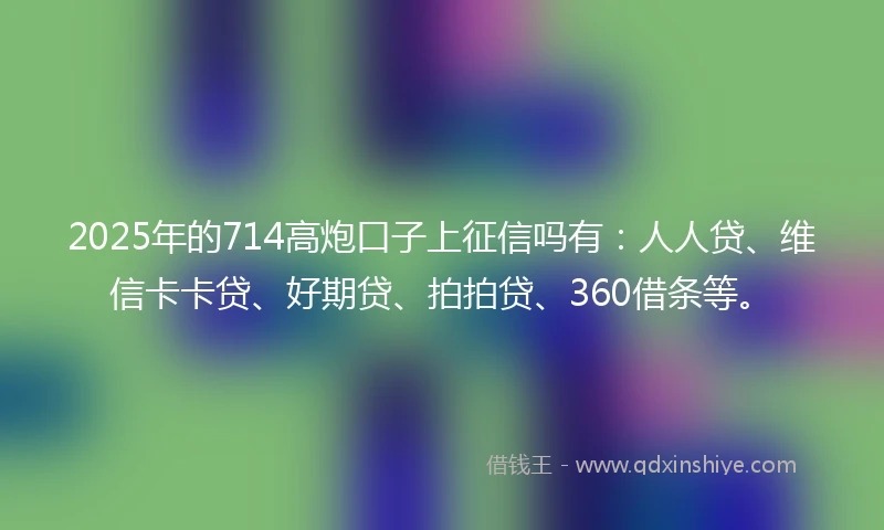 2025年的714高炮口子上征信吗有：人人贷、维信卡卡贷、好期贷、拍拍贷、360借条等。