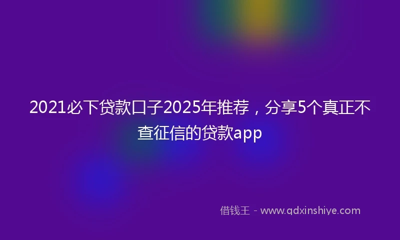 2021必下贷款口子2025年推荐，分享5个真正不查征信的贷款app