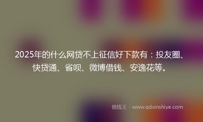 2025年的什么网贷不上征信好下款有：投友圈、快贷通、省呗、微博借钱、安逸花等。