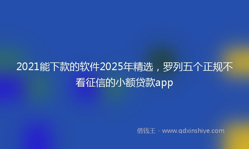 2021能下款的软件2025年精选，罗列五个正规不看征信的小额贷款app