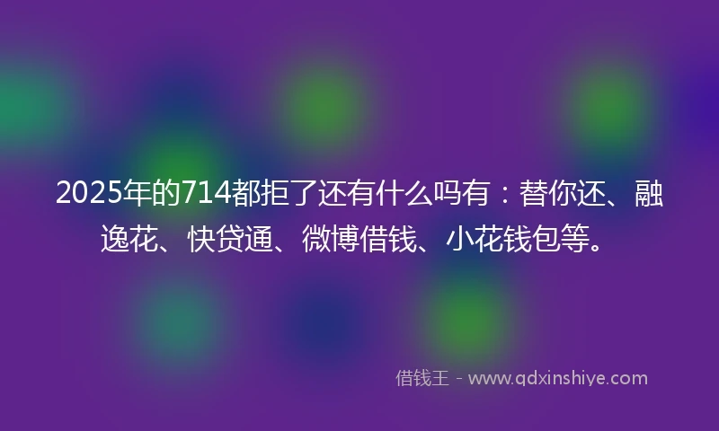 2025年的714都拒了还有什么吗有：替你还、融逸花、快贷通、微博借钱、小花钱包等。