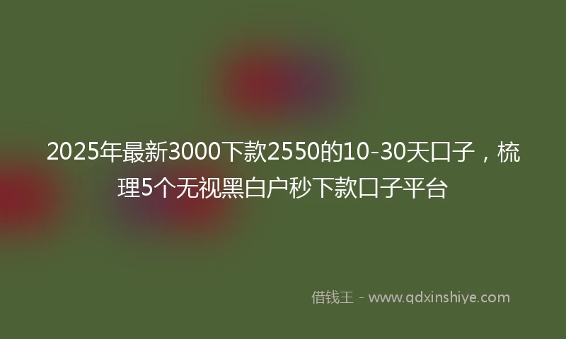 2025年最新3000下款2550的10-30天口子，梳理5个无视黑白户秒下款口子平台