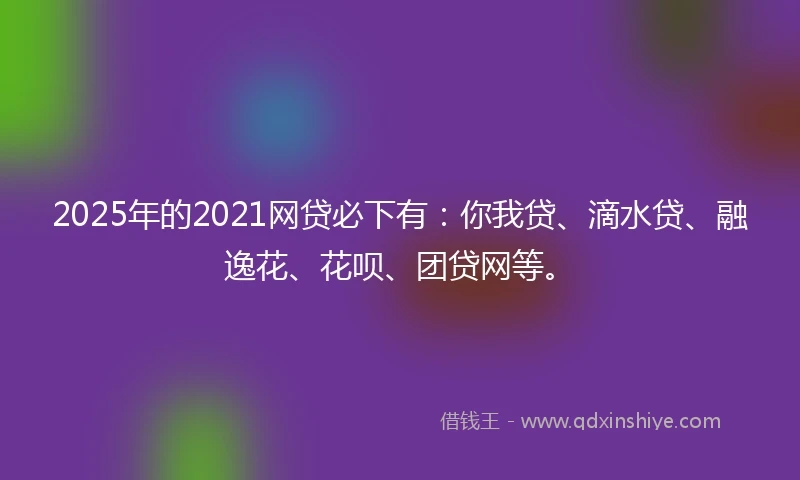 2025年的2021网贷必下有：你我贷、滴水贷、融逸花、花呗、团贷网等。