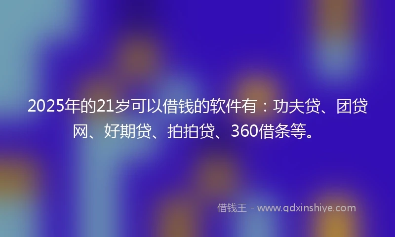 2025年的21岁可以借钱的软件有：功夫贷、团贷网、好期贷、拍拍贷、360借条等。