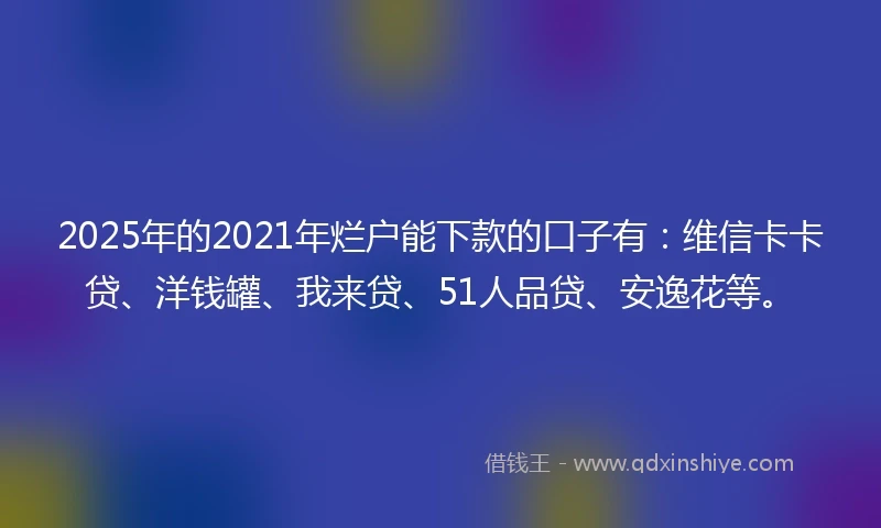 2025年的2021年烂户能下款的口子有：维信卡卡贷、洋钱罐、我来贷、51人品贷、安逸花等。
