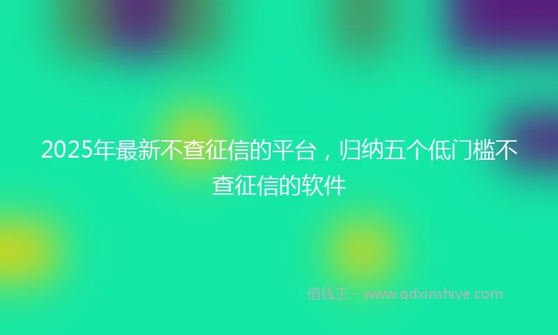 2025年最新不查征信的平台，归纳五个低门槛不查征信的软件