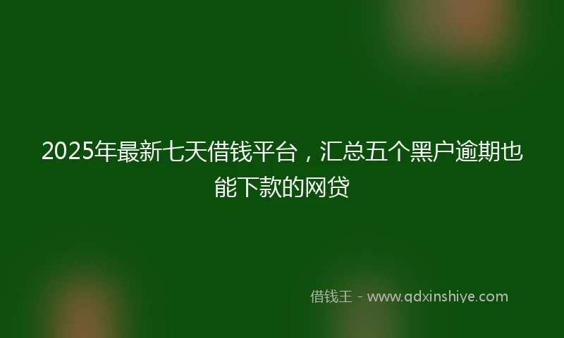 2025年最新七天借钱平台，汇总五个黑户逾期也能下款的网贷