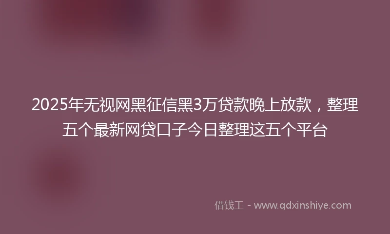 2025年无视网黑征信黑3万贷款晚上放款，整理五个最新网贷口子今日整理这五个平台