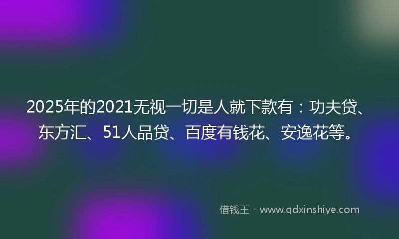 2025年的2021无视一切是人就下款有：功夫贷、东方汇、51人品贷、百度有钱花、安逸花等。