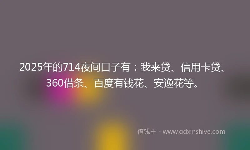 2025年的714夜间口子有：我来贷、信用卡贷、360借条、百度有钱花、安逸花等。