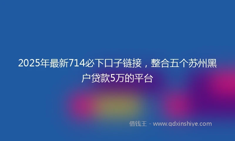 2025年最新714必下口子链接，整合五个苏州黑户贷款5万的平台