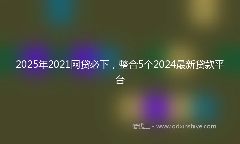 2025年2021网贷必下，整合5个2024最新贷款平台