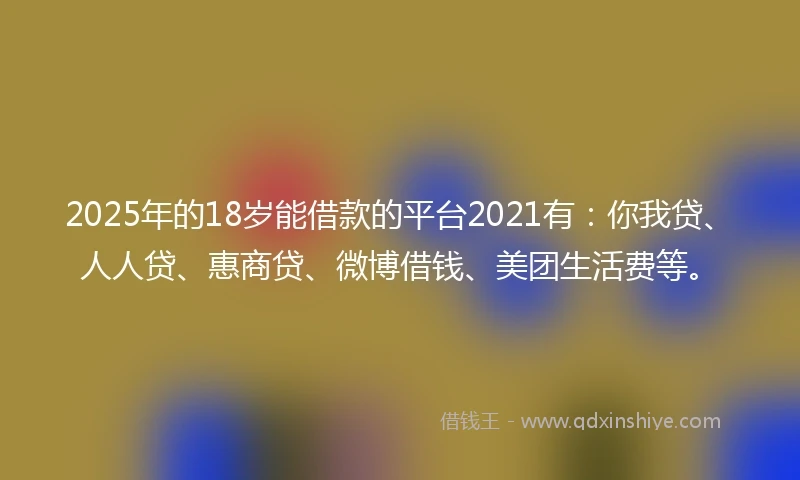 2025年的18岁能借款的平台2021有：你我贷、人人贷、惠商贷、微博借钱、美团生活费等。