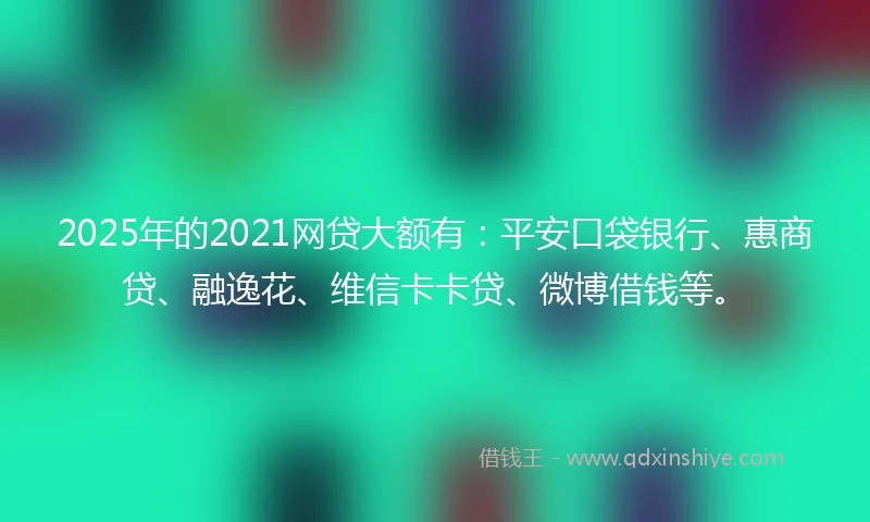 2025年的2021网贷大额有：平安口袋银行、惠商贷、融逸花、维信卡卡贷、微博借钱等。