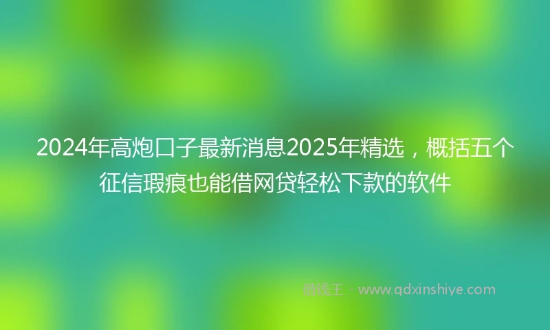 2024年高炮口子最新消息2025年精选，概括五个征信瑕疵也能借网贷轻松下款的软件