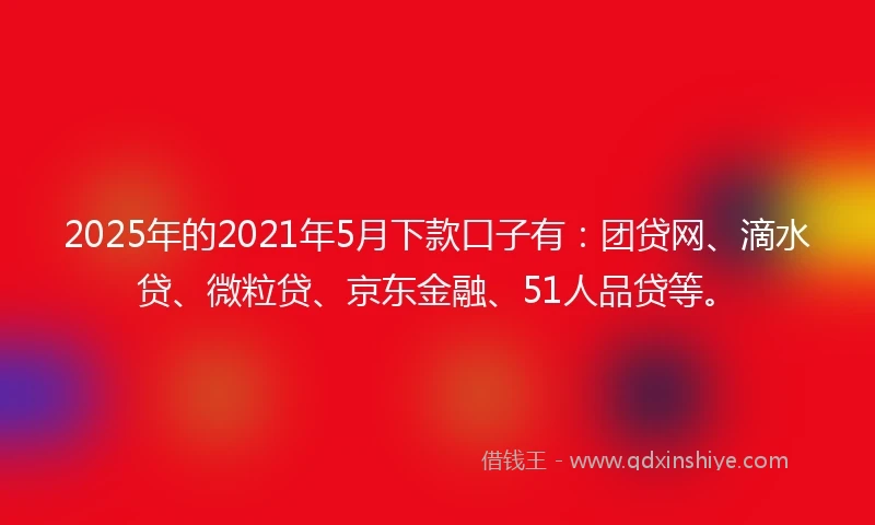 2025年的2021年5月下款口子有：团贷网、滴水贷、微粒贷、京东金融、51人品贷等。